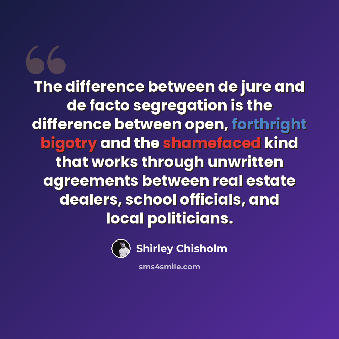 “The difference between de jure and de facto segregation is the difference between open, forthright bigotry and the shamefaced kind that works through unwritten agreements between real estate dealers, school officials, and local politicians.” quote by Shirley Chisholm