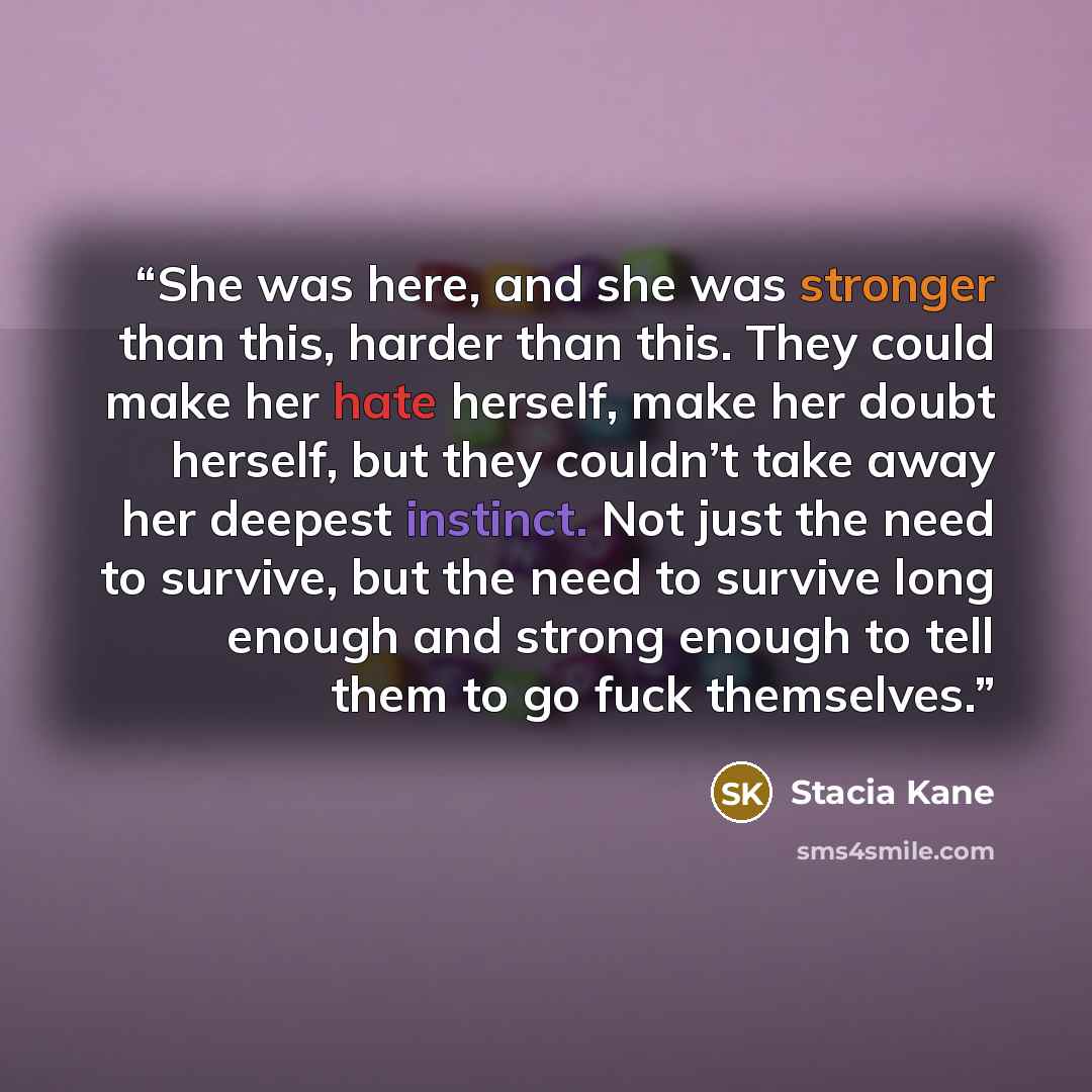 “She was here, and she was stronger than this, harder than this. They could make her hate herself, make her doubt herself, but they couldn’t take away her deepest instinct. Not just the need to survive, but the need to survive long enough and strong enough to tell them to go fuck themselves.” quote by Stacia Kane