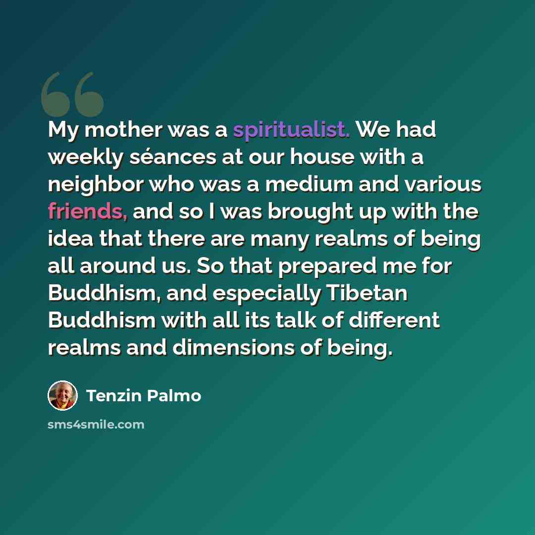 “My mother was a spiritualist. We had weekly séances at our house with a neighbor who was a medium and various friends, and so I was brought up with the idea that there are many realms of being all around us. So that prepared me for Buddhism, and especially Tibetan Buddhism with all its talk of…” quote by Tenzin Palmo