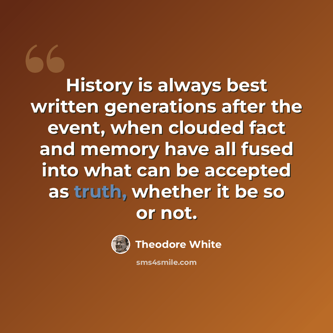 “History is always best written generations after the event, when clouded fact and memory have all fused into what can be accepted as truth, whether it be so or not.” quote by Theodore White