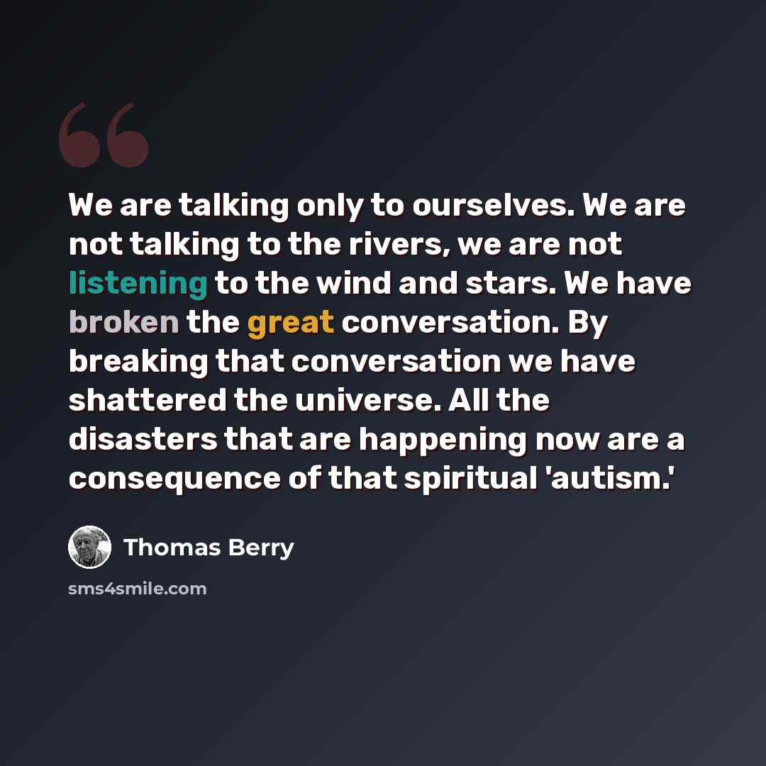 “We are talking only to ourselves. We are not talking to the rivers, we are not listening to the wind and stars. We have broken the great conversation. By breaking that conversation we have shattered the universe. All the disasters that are happening now are a consequence of that spiritual 'autism.'” quote by Thomas Berry
