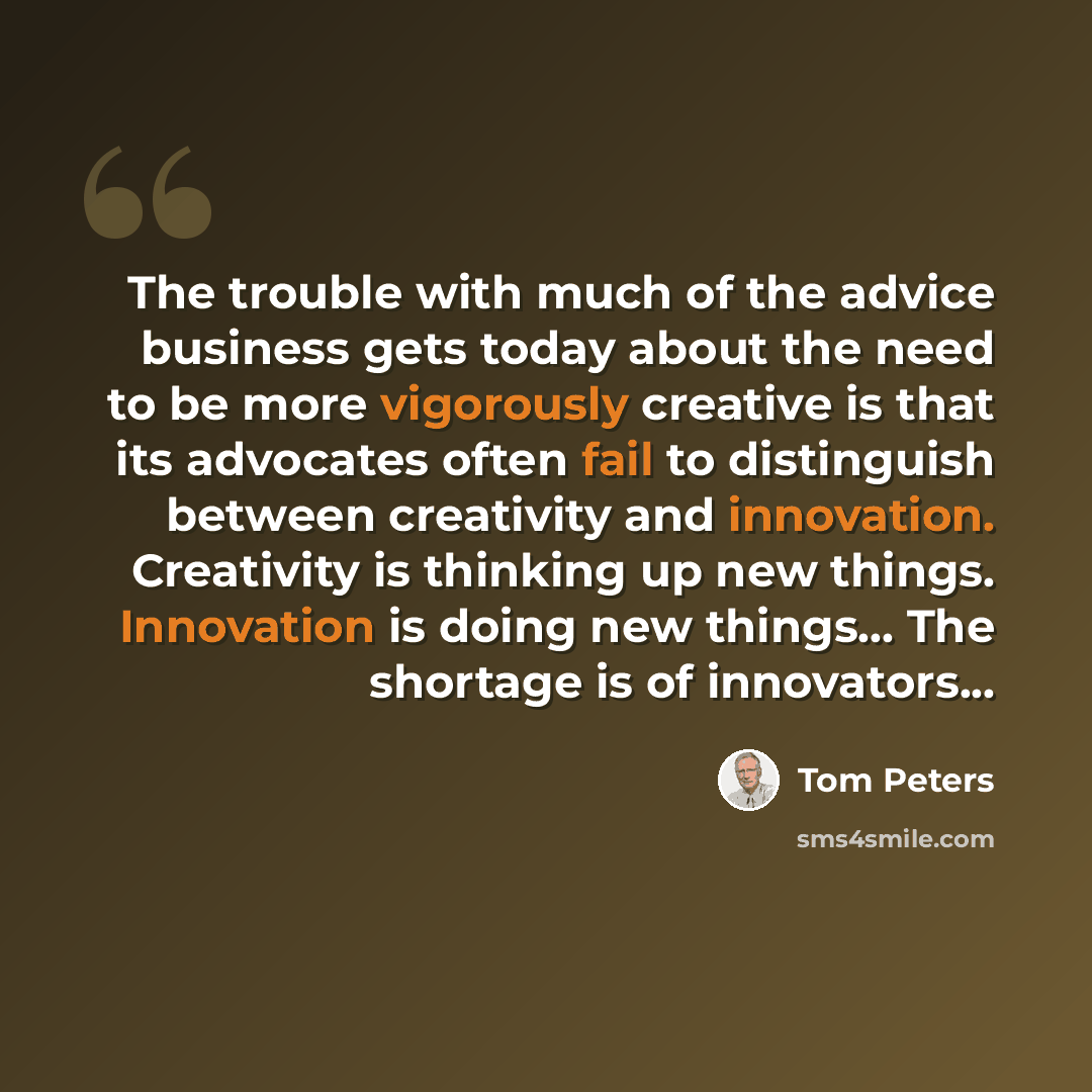 “The trouble with much of the advice business gets today about the need to be more vigorously creative is that its advocates often fail to distinguish between creativity and innovation. Creativity is thinking up new things. Innovation is doing new things... The shortage is of innovators...” quote by Tom Peters