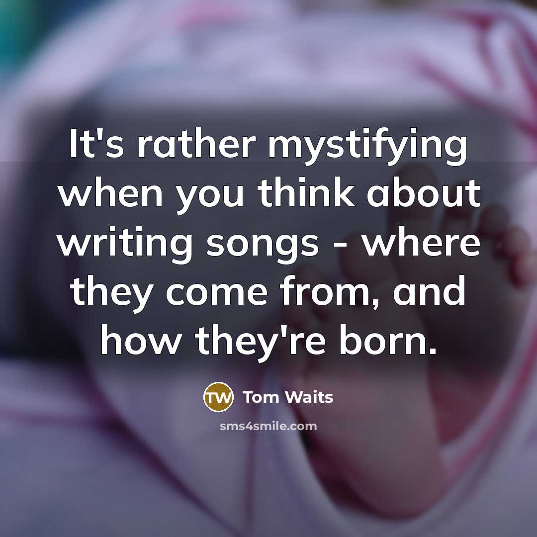 “It's rather mystifying when you think about writing songs - where they come from, and how they're born.” quote by Tom Waits