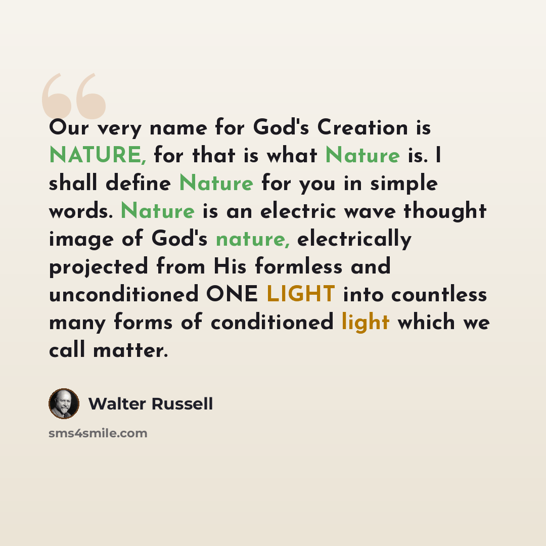 “Our very name for God's Creation is NATURE, for that is what Nature is. I shall define Nature for you in simple words. Nature is an electric wave thought image of God's nature, electrically projected from His formless and unconditioned ONE LIGHT into countless many forms of conditioned light which…” quote by Walter Russell