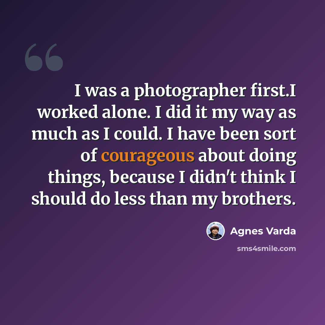 “I was a photographer first.I worked alone. I did it my way as much as I could. I have been sort of courageous about doing things, because I didn't think I should do less than my brothers.” quote by Agnes Varda