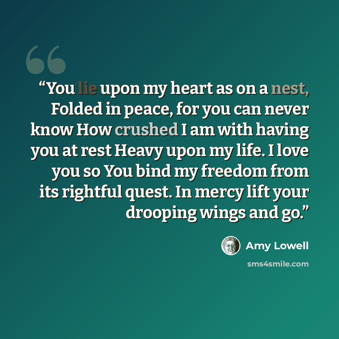 “You lie upon my heart as on a nest, Folded in peace, for you can never know How crushed I am with having you at rest Heavy upon my life. I love you so You bind my freedom from its rightful quest. In mercy lift your drooping wings and go.” quote by Amy Lowell