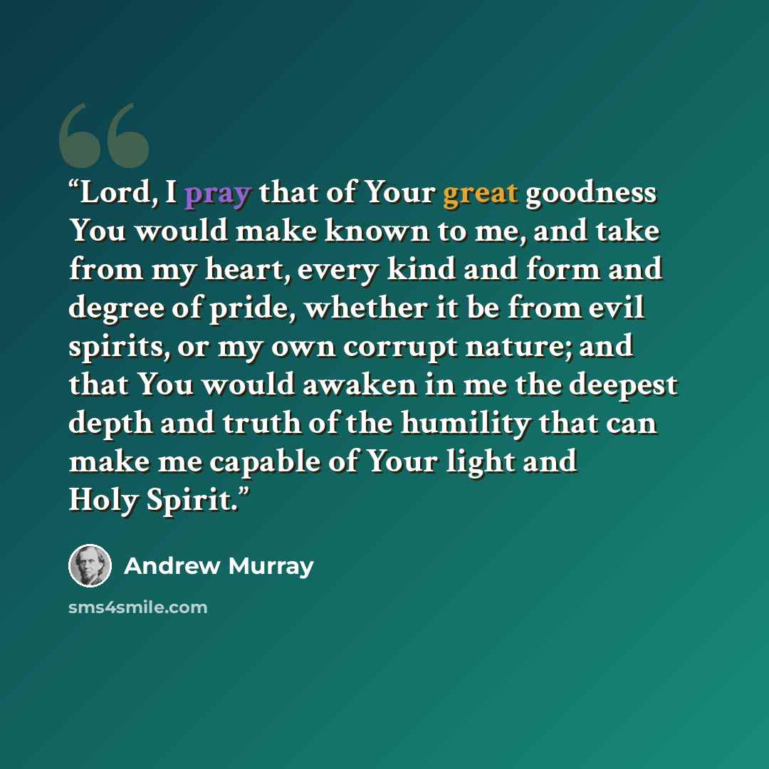 “Lord, I pray that of Your great goodness You would make known to me, and take from my heart, every kind and form and degree of pride, whether it be from evil spirits, or my own corrupt nature; and that You would awaken in me the deepest depth and truth of the humility that can make me capable of…” quote by Andrew Murray