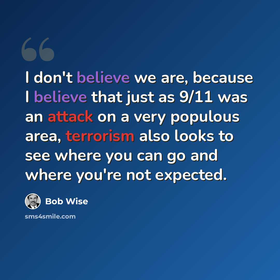 “I don't believe we are, because I believe that just as 9/11 was an attack on a very populous area, terrorism also looks to see where you can go and where you're not expected.” quote by Bob Wise