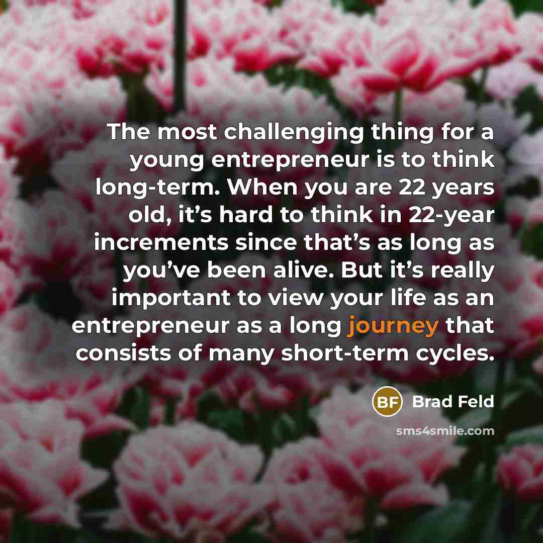 “The most challenging thing for a young entrepreneur is to think long-term. When you are 22 years old, it’s hard to think in 22-year increments since that’s as long as you’ve been alive. But it’s really important to view your life as an entrepreneur as a long journey that consists of many…” quote by Brad Feld
