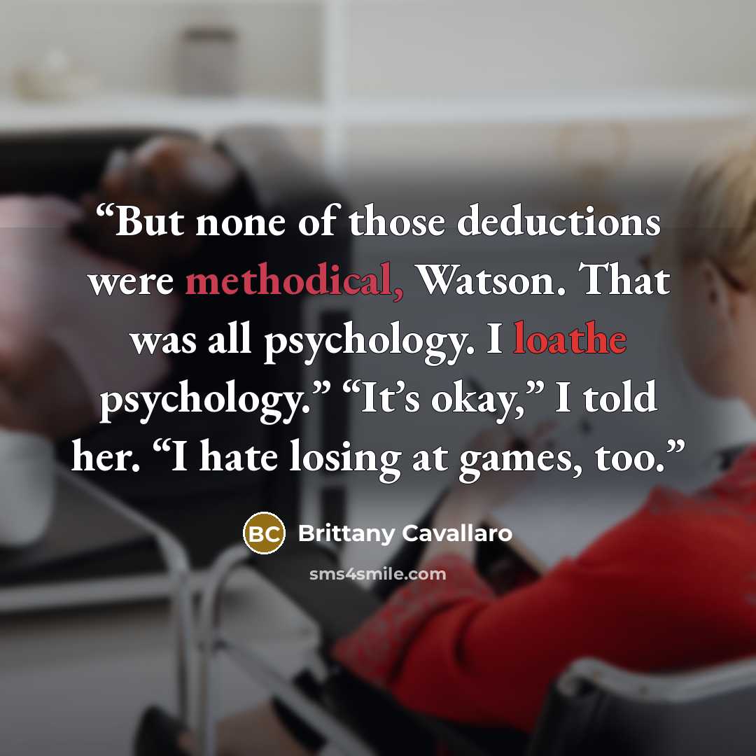 “But none of those deductions were methodical, Watson. That was all psychology. I loathe psychology.” “It’s okay,” I told her. “I hate losing at games, too.” quote by Brittany Cavallaro