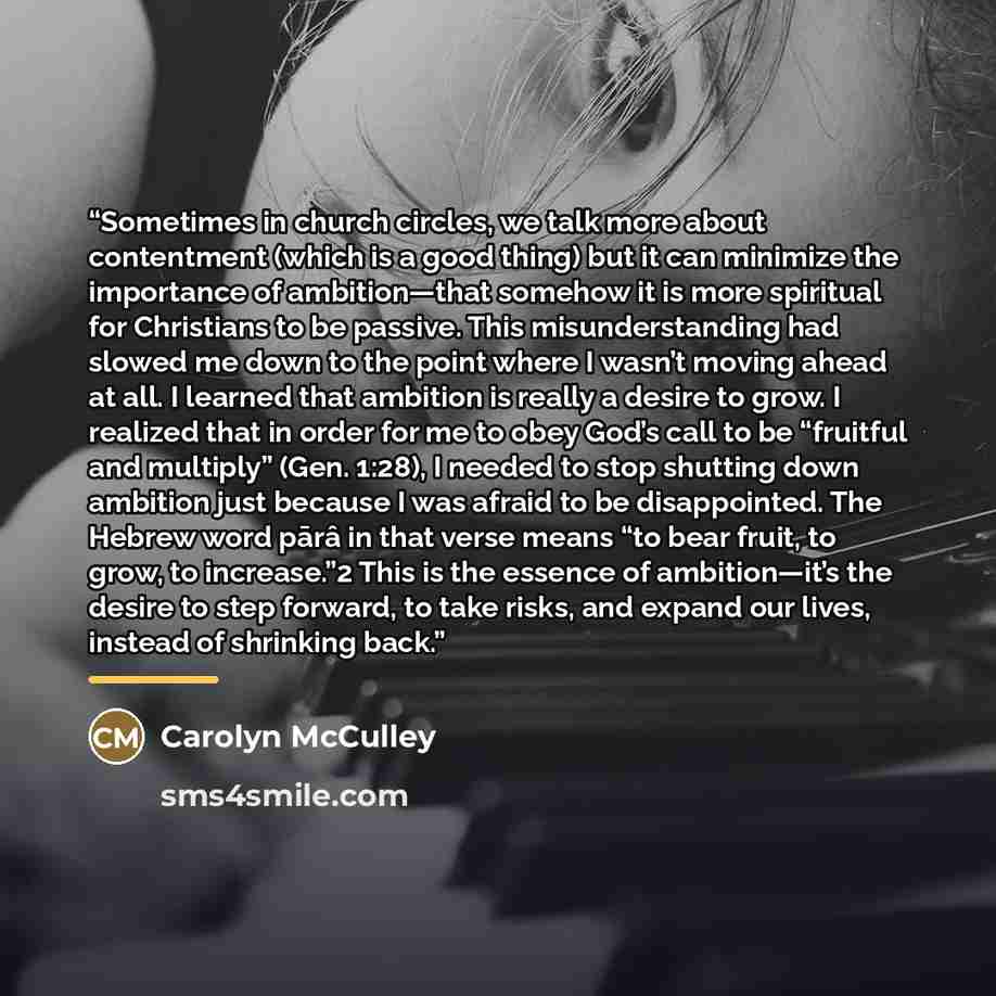 “Sometimes in church circles, we talk more about contentment (which is a good thing) but it can minimize the importance of ambition—that somehow it is more spiritual for Christians to be passive. This misunderstanding had slowed me down to the point where I wasn’t moving ahead at all. I learned…” quote by Carolyn McCulley