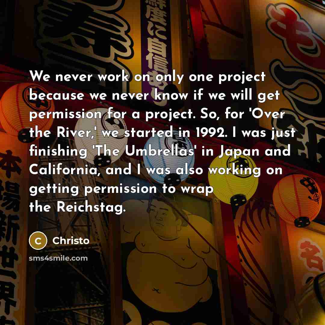 “We never work on only one project because we never know if we will get permission for a project. So, for 'Over the River,' we started in 1992. I was just finishing 'The Umbrellas' in Japan and California, and I was also working on getting permission to wrap the Reichstag.” quote by Christo