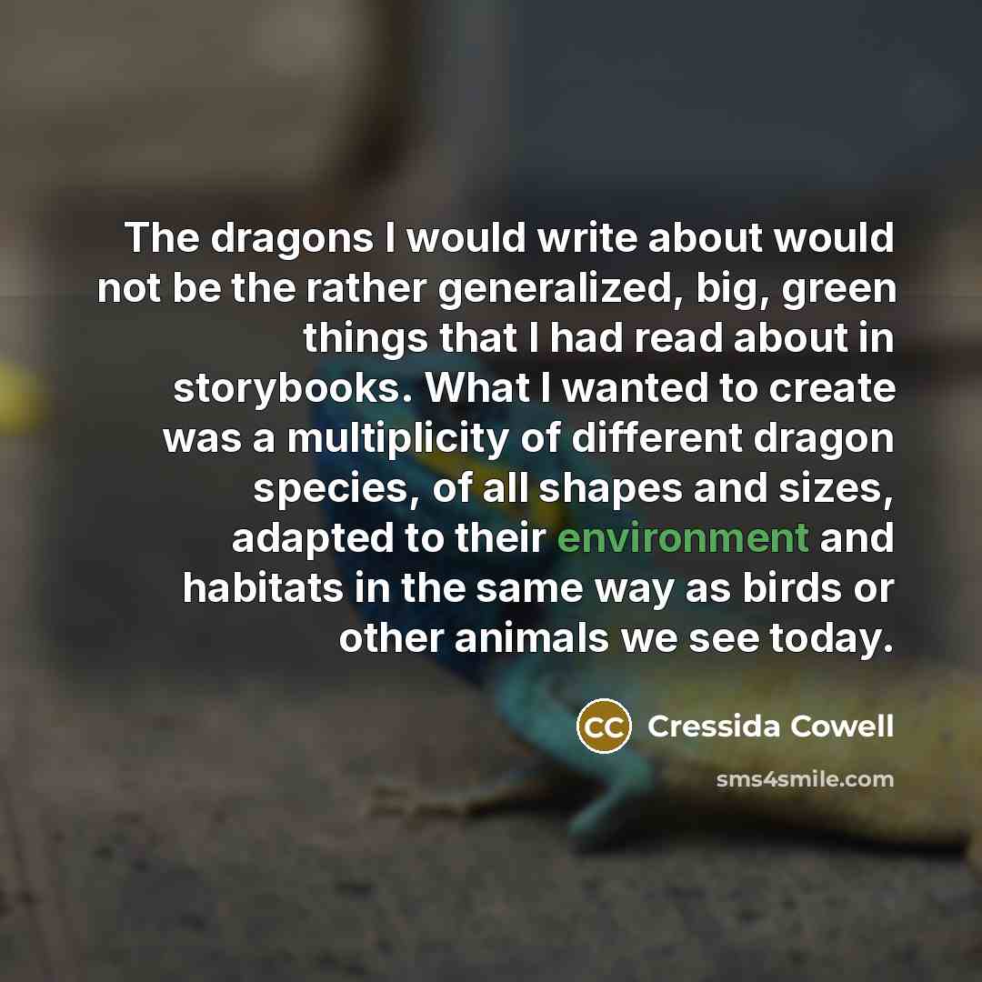 “The dragons I would write about would not be the rather generalized, big, green things that I had read about in storybooks. What I wanted to create was a multiplicity of different dragon species, of all shapes and sizes, adapted to their environment and habitats in the same way as birds or other…” quote by Cressida Cowell