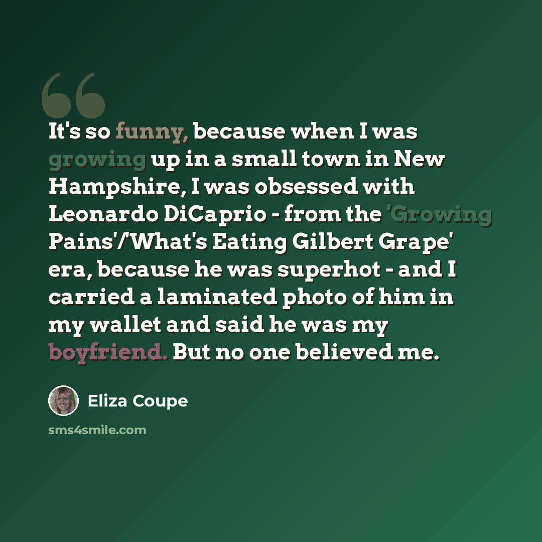 “It's so funny, because when I was growing up in a small town in New Hampshire, I was obsessed with Leonardo DiCaprio - from the 'Growing Pains'/'What's Eating Gilbert Grape' era, because he was superhot - and I carried a laminated photo of him in my wallet and said he was my boyfriend. But no one…” quote by Eliza Coupe