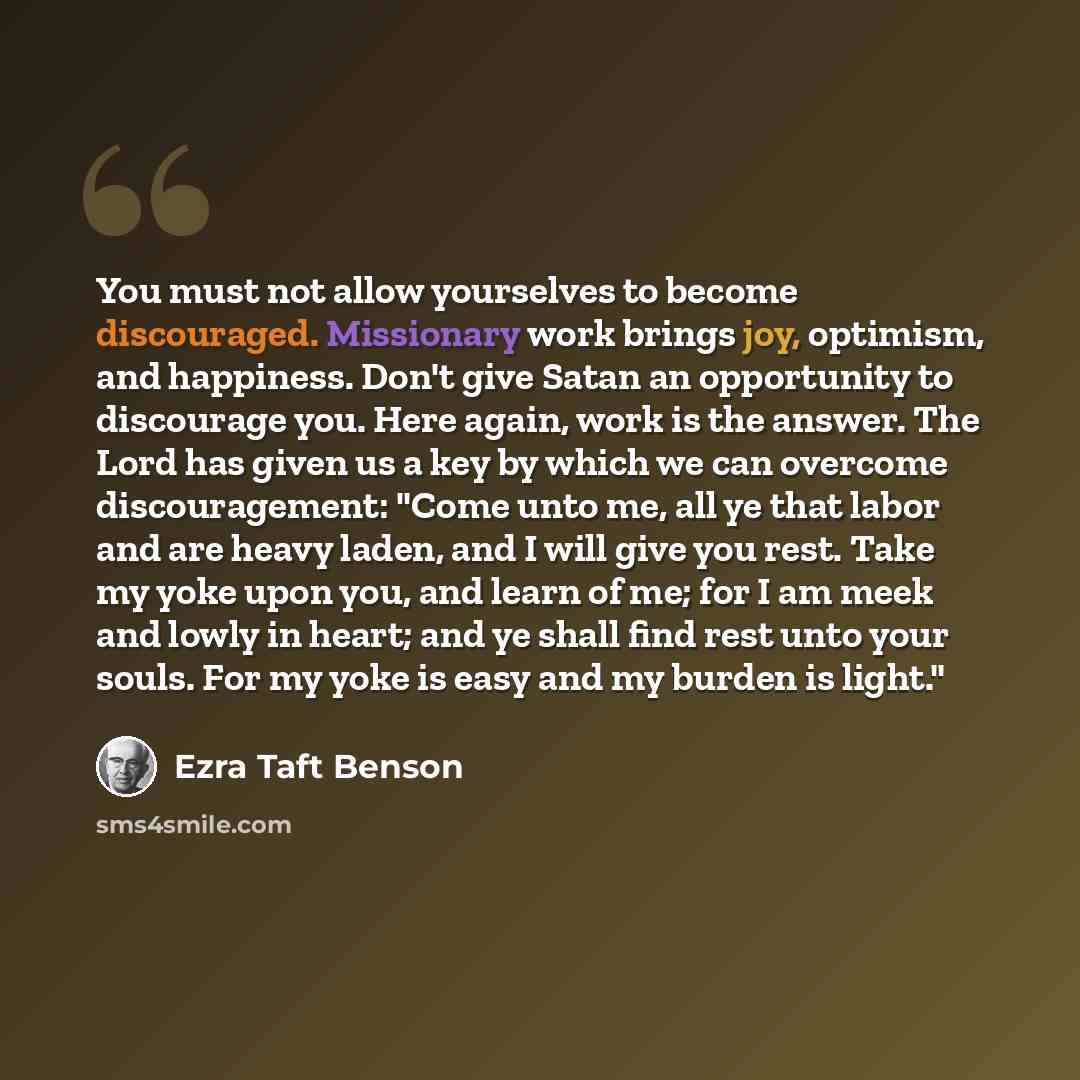 “You must not allow yourselves to become discouraged. Missionary work brings joy, optimism, and happiness. Don't give Satan an opportunity to discourage you. Here again, work is the answer. The Lord has given us a key by which we can overcome discouragement: "Come unto me, all ye that labor and are…” quote by Ezra Taft Benson