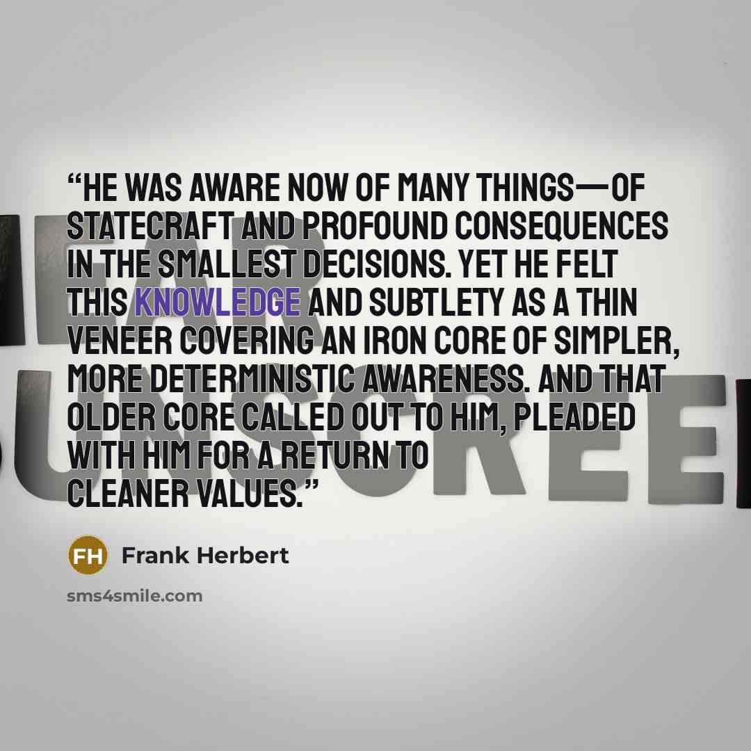 “He was aware now of many things—of statecraft and profound consequences in the smallest decisions. Yet he felt this knowledge and subtlety as a thin veneer covering an iron core of simpler, more deterministic awareness. And that older core called out to him, pleaded with him for a return to…” quote by Frank Herbert