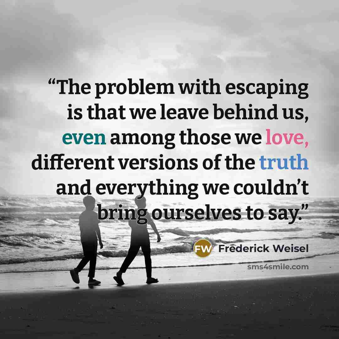 “The problem with escaping is that we leave behind us, even among those we love, different versions of the truth and everything we couldn’t bring ourselves to say.” quote by Frederick Weisel