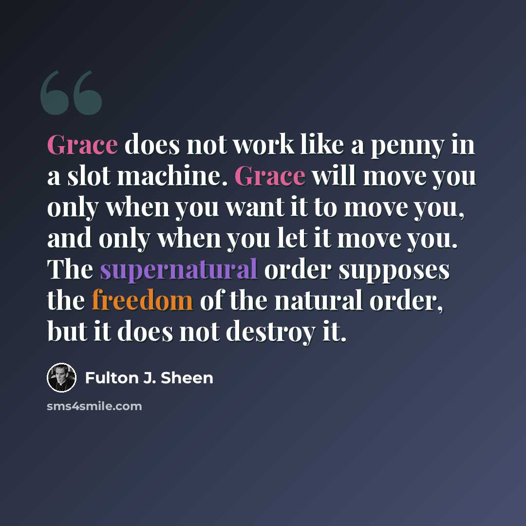 “Grace does not work like a penny in a slot machine. Grace will move you only when you want it to move you, and only when you let it move you. The supernatural order supposes the freedom of the natural order, but it does not destroy it.” quote by Fulton J. Sheen