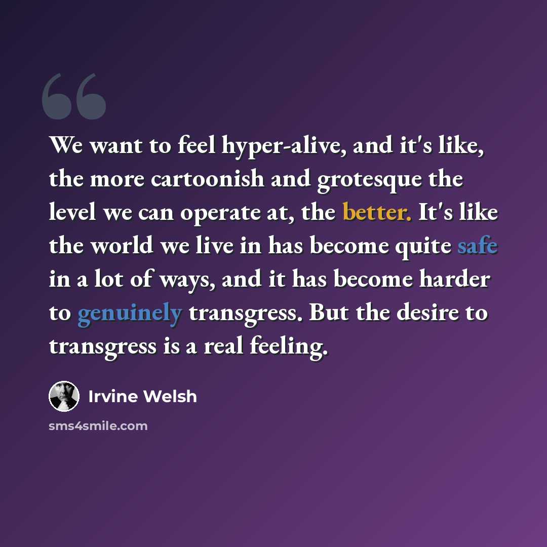 “We want to feel hyper-alive, and it's like, the more cartoonish and grotesque the level we can operate at, the better. It's like the world we live in has become quite safe in a lot of ways, and it has become harder to genuinely transgress. But the desire to transgress is a real feeling.” quote by Irvine Welsh