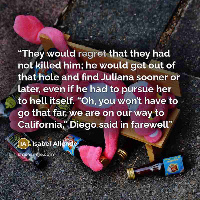 “They would regret that they had not killed him; he would get out of that hole and find Juliana sooner or later, even if he had to pursue her to hell itself. “Oh, you won’t have to go that far, we are on our way to California," Diego said in farewell” quote by Isabel Allende
