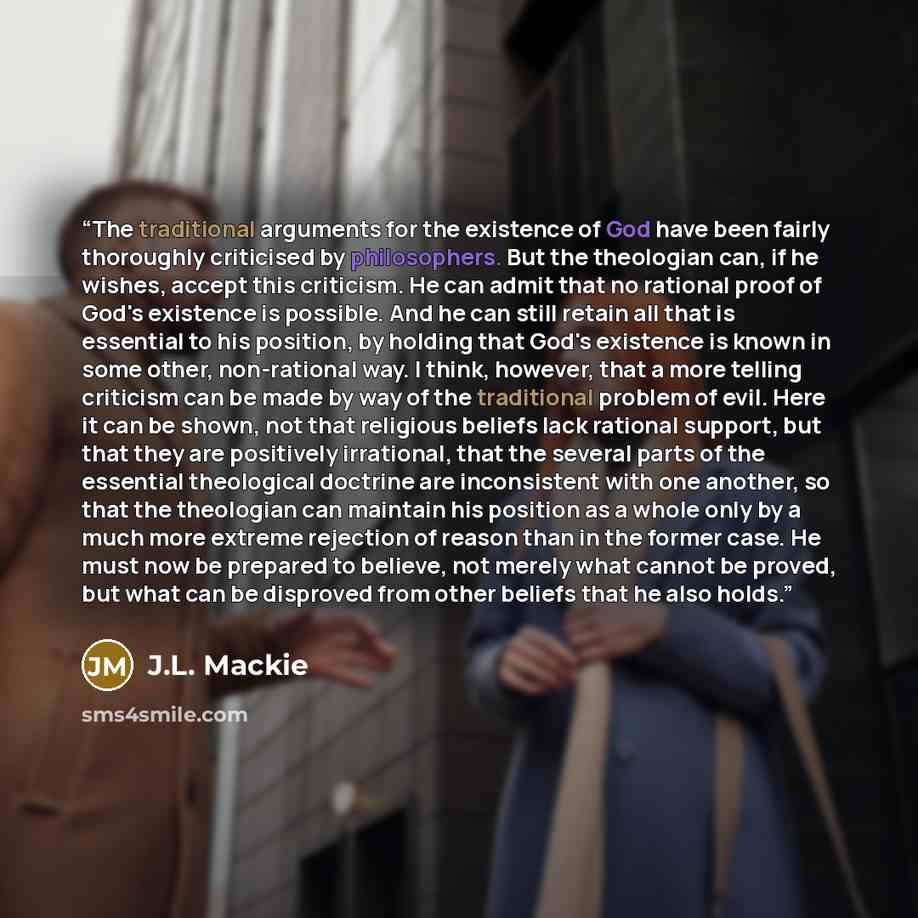 “The traditional arguments for the existence of God have been fairly thoroughly criticised by philosophers. But the theologian can, if he wishes, accept this criticism. He can admit that no rational proof of God's existence is possible. And he can still retain all that is essential to his position…” quote by J.L. Mackie