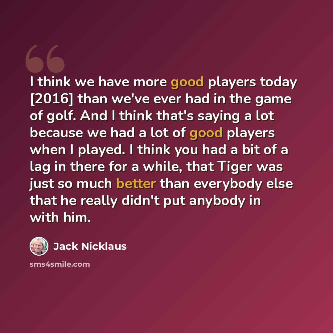 “I think we have more good players today [2016] than we've ever had in the game of golf. And I think that's saying a lot because we had a lot of good players when I played. I think you had a bit of a lag in there for a while, that Tiger was just so much better than everybody else that he really…” quote by Jack Nicklaus