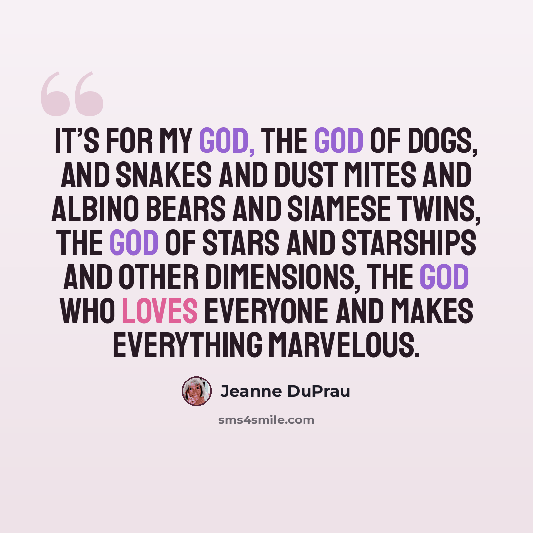 “It’s for my God, the god of dogs, and snakes and dust mites and albino bears and Siamese twins, the god of stars and starships and other dimensions, the god who loves everyone and makes everything marvelous.” quote by Jeanne DuPrau