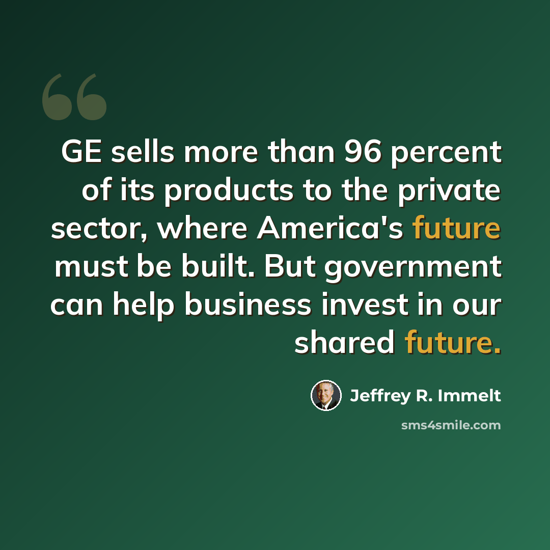 “GE sells more than 96 percent of its products to the private sector, where America's future must be built. But government can help business invest in our shared future.” quote by Jeffrey R. Immelt
