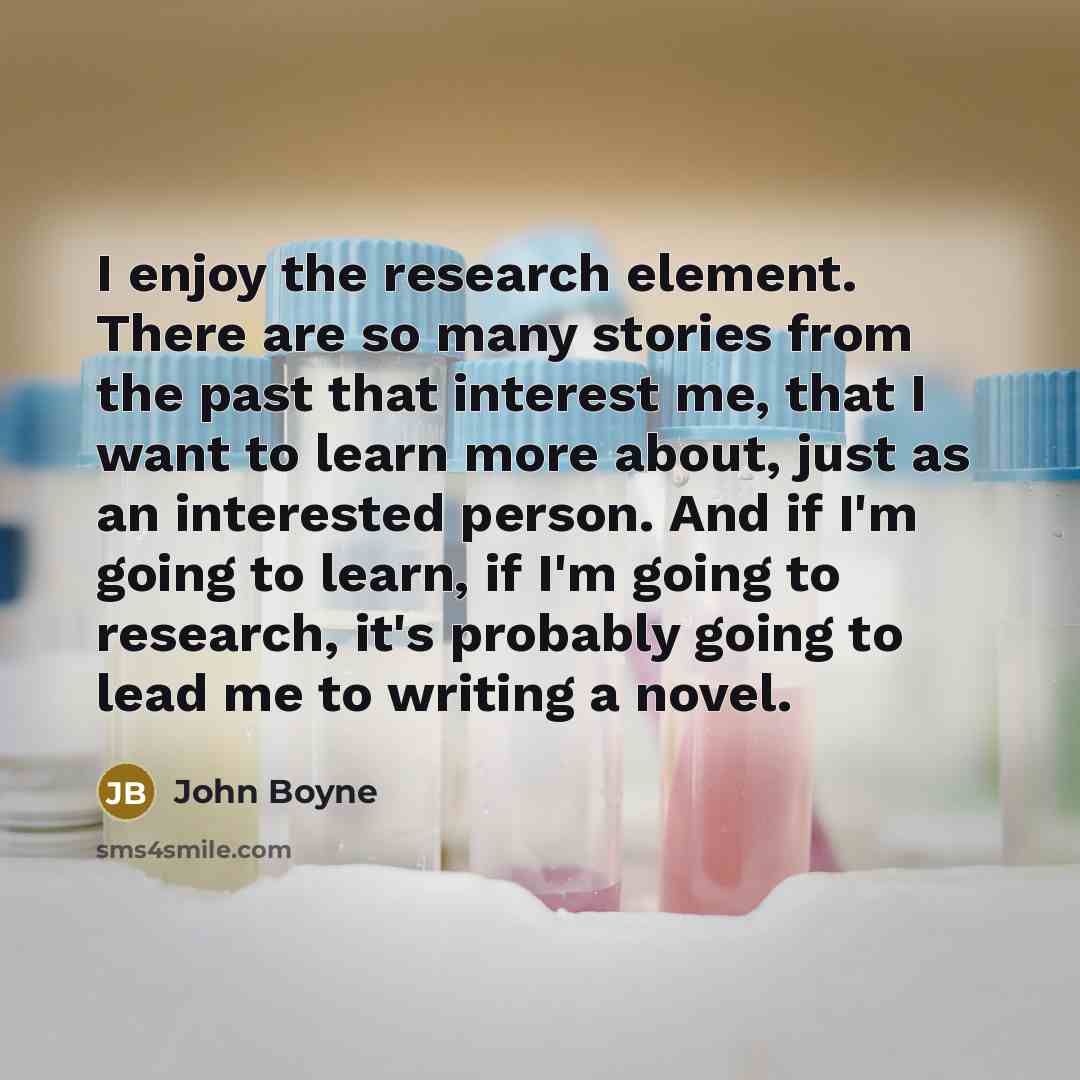 “I enjoy the research element. There are so many stories from the past that interest me, that I want to learn more about, just as an interested person. And if I'm going to learn, if I'm going to research, it's probably going to lead me to writing a novel.” quote by John Boyne