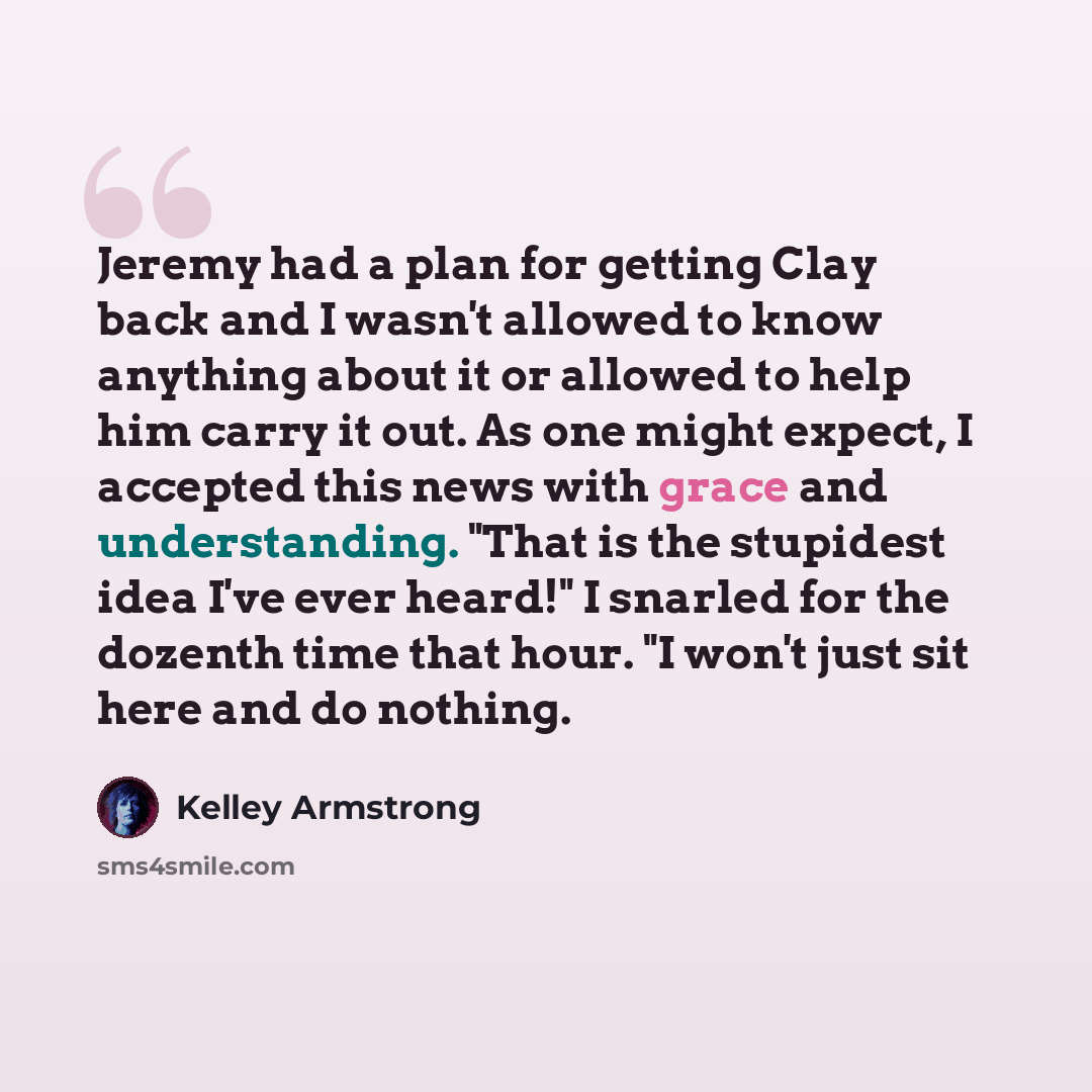 “Jeremy had a plan for getting Clay back and I wasn't allowed to know anything about it or allowed to help him carry it out. As one might expect, I accepted this news with grace and understanding. "That is the stupidest idea I've ever heard!" I snarled for the dozenth time that hour. "I won't just…” quote by Kelley Armstrong