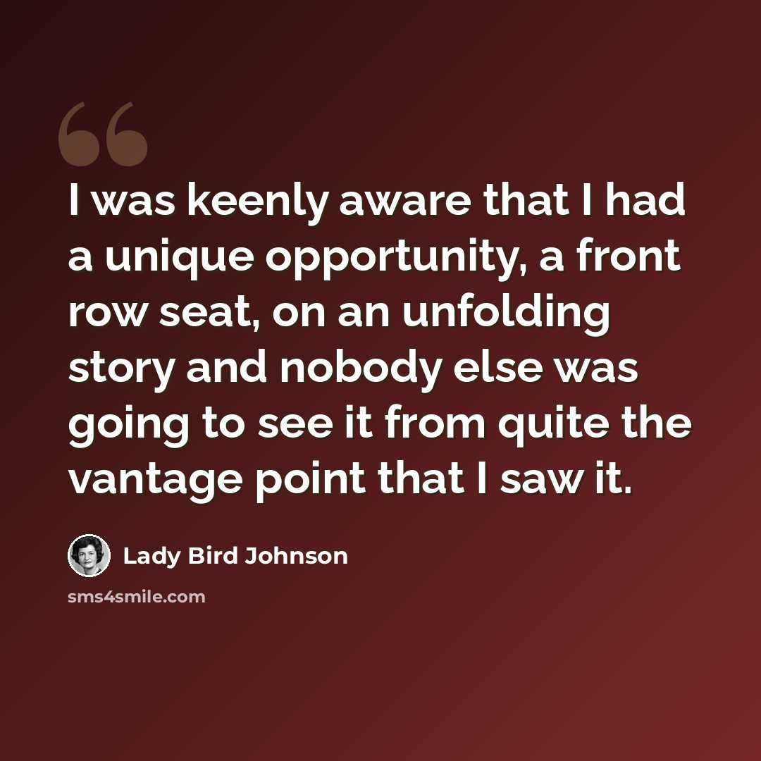 “I was keenly aware that I had a unique opportunity, a front row seat, on an unfolding story and nobody else was going to see it from quite the vantage point that I saw it.” quote by Lady Bird Johnson