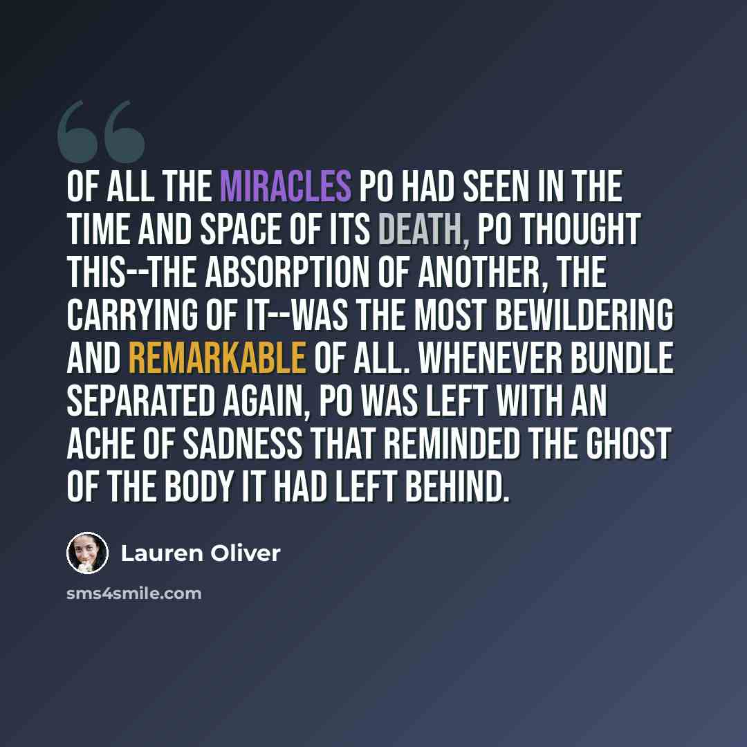 “Of all the miracles Po had seen in the time and space of its death, Po thought this--the absorption of another, the carrying of it--was the most bewildering and remarkable of all. Whenever Bundle separated again, Po was left with an ache of sadness that reminded the ghost of the body it had left…” quote by Lauren Oliver