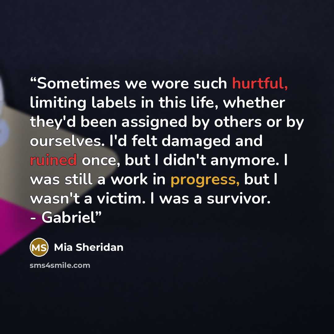 “Sometimes we wore such hurtful, limiting labels in this life, whether they'd been assigned by others or by ourselves. I'd felt damaged and ruined once, but I didn't anymore. I was still a work in progress, but I wasn't a victim. I was a survivor. - Gabriel” quote by Mia Sheridan