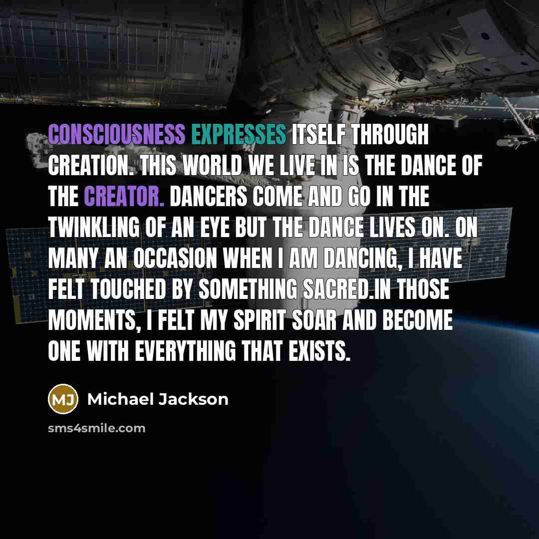 “Consciousness expresses itself through creation. This world we live in is the dance of the creator. Dancers come and go in the twinkling of an eye but the dance lives on. On many an occasion when I am dancing, I have felt touched by something sacred.In those moments, I felt my spirit soar and…” quote by Michael Jackson