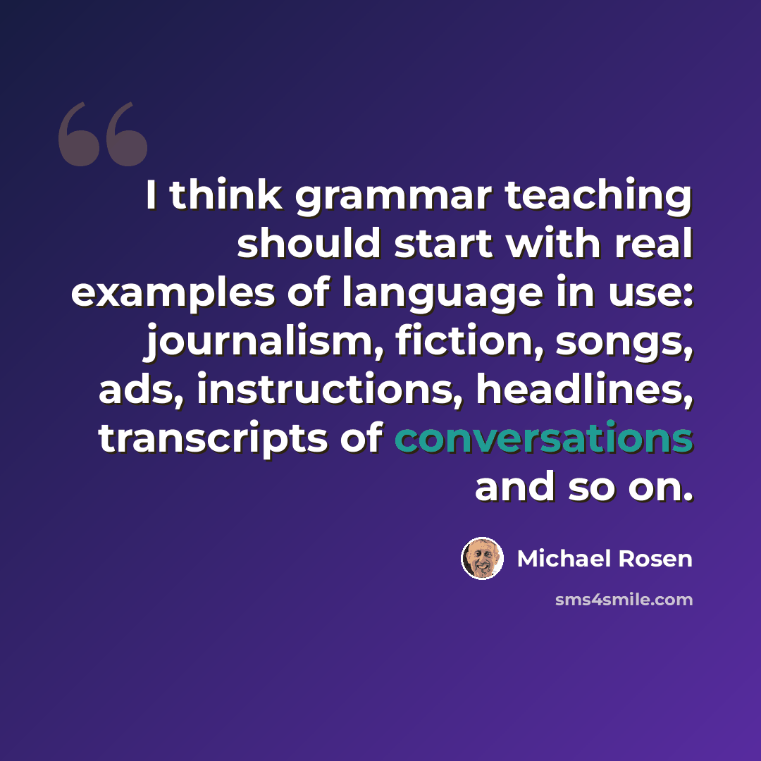 “I think grammar teaching should start with real examples of language in use: journalism, fiction, songs, ads, instructions, headlines, transcripts of conversations and so on.” quote by Michael Rosen