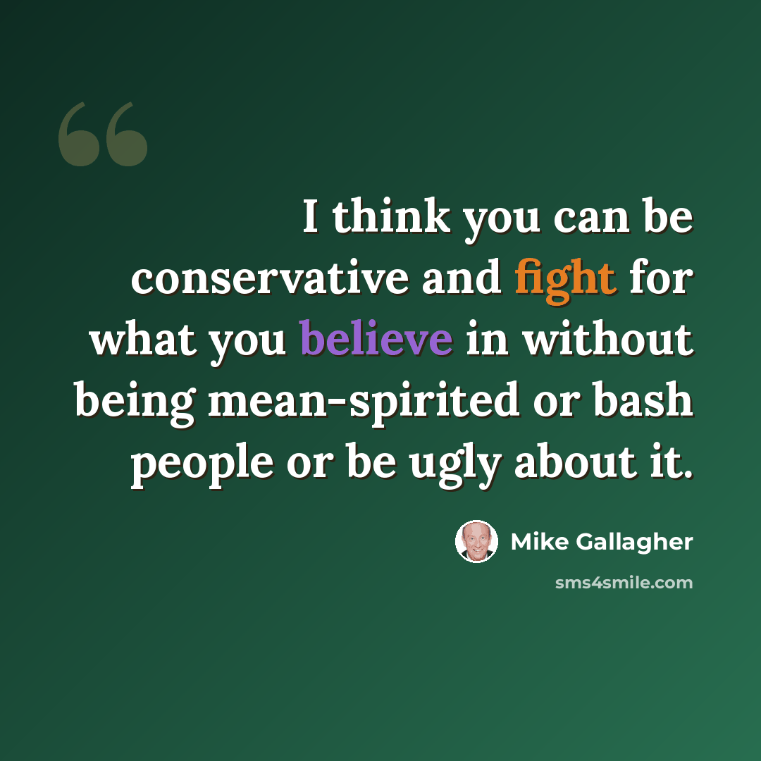 “I think you can be conservative and fight for what you believe in without being mean-spirited or bash people or be ugly about it.” quote by Mike Gallagher