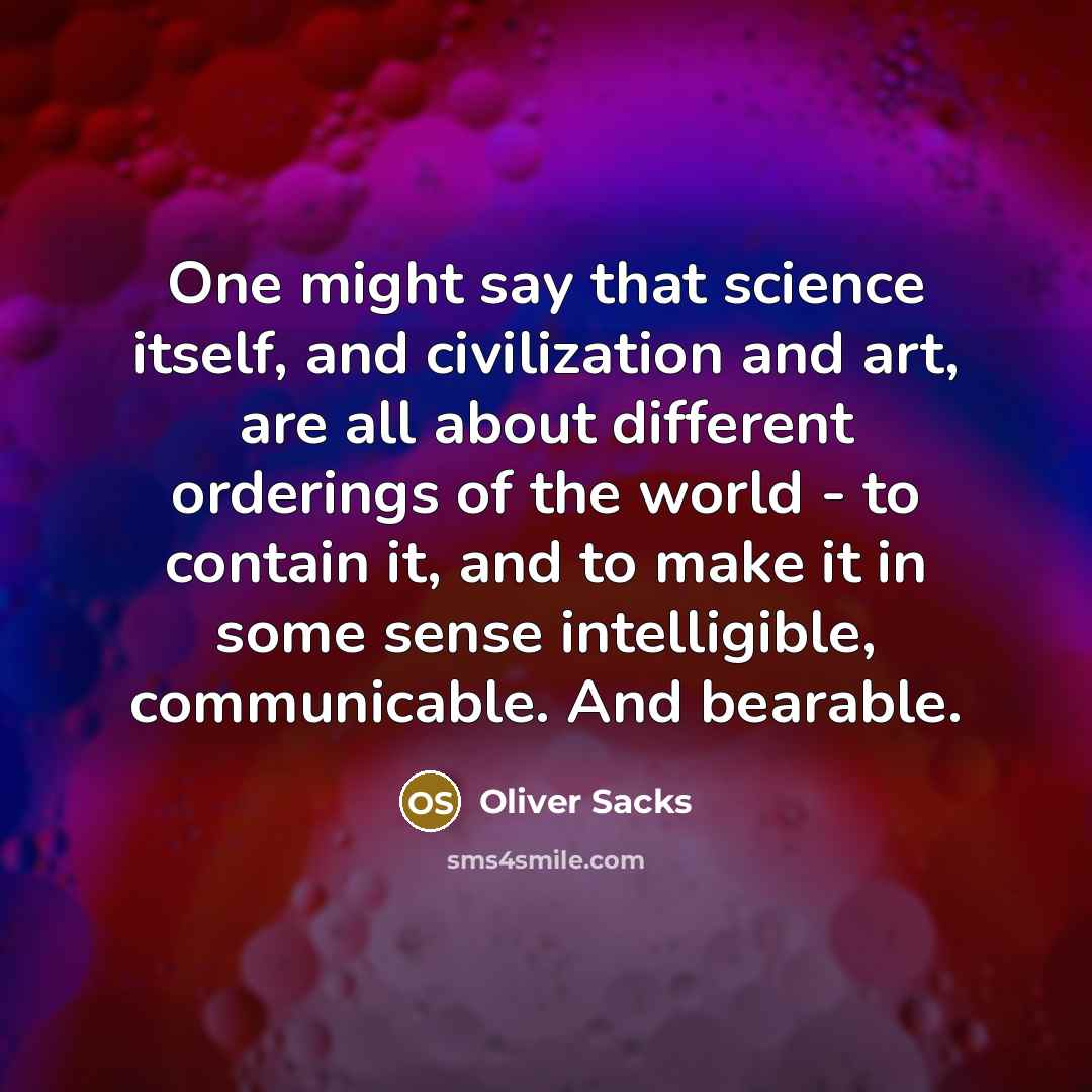 “One might say that science itself, and civilization and art, are all about different orderings of the world - to contain it, and to make it in some sense intelligible, communicable. And bearable.” quote by Oliver Sacks