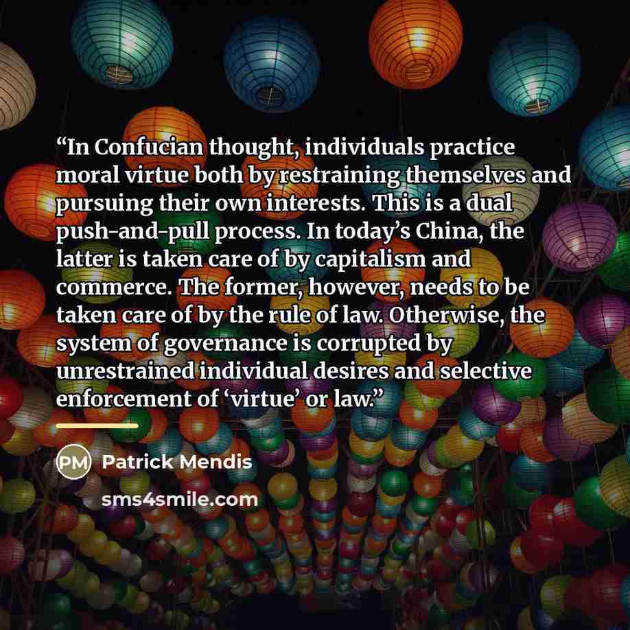 “In Confucian thought, individuals practice moral virtue both by restraining themselves and pursuing their own interests. This is a dual push-and-pull process. In today’s China, the latter is taken care of by capitalism and commerce. The former, however, needs to be taken care of by the rule of…” quote by Patrick Mendis