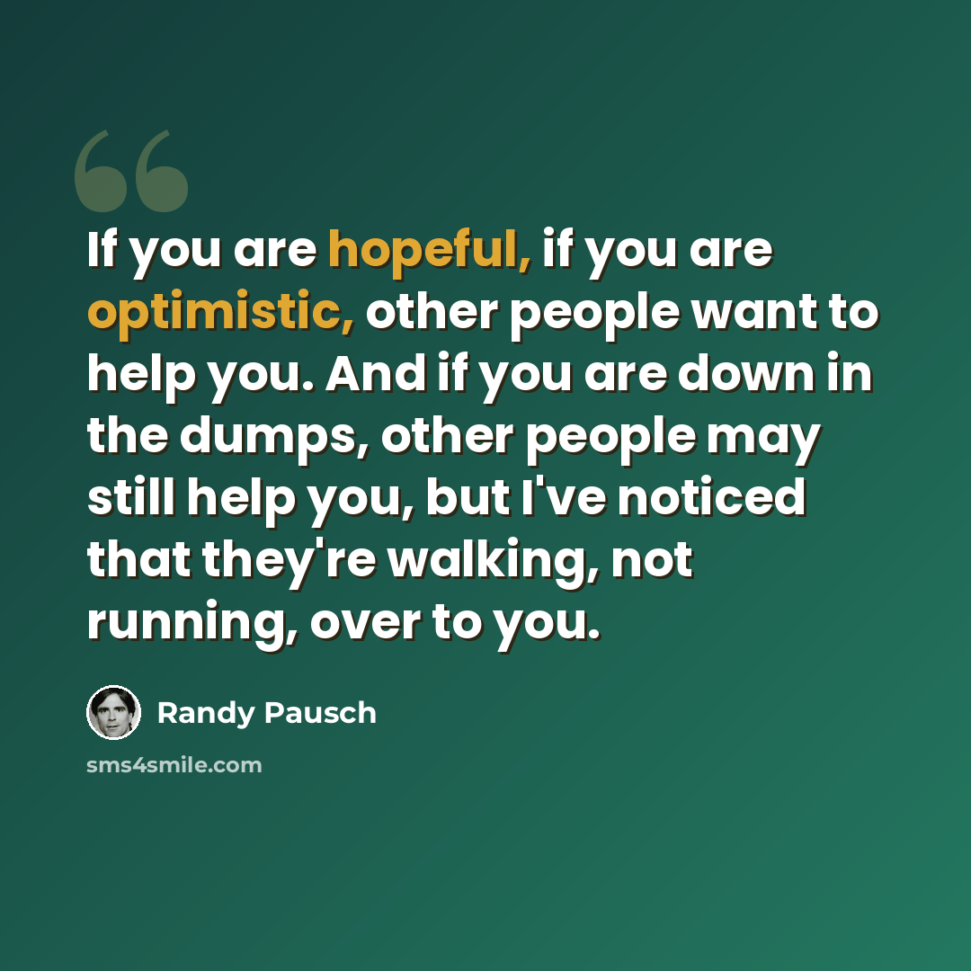“If you are hopeful, if you are optimistic, other people want to help you. And if you are down in the dumps, other people may still help you, but I've noticed that they're walking, not running, over to you.” quote by Randy Pausch