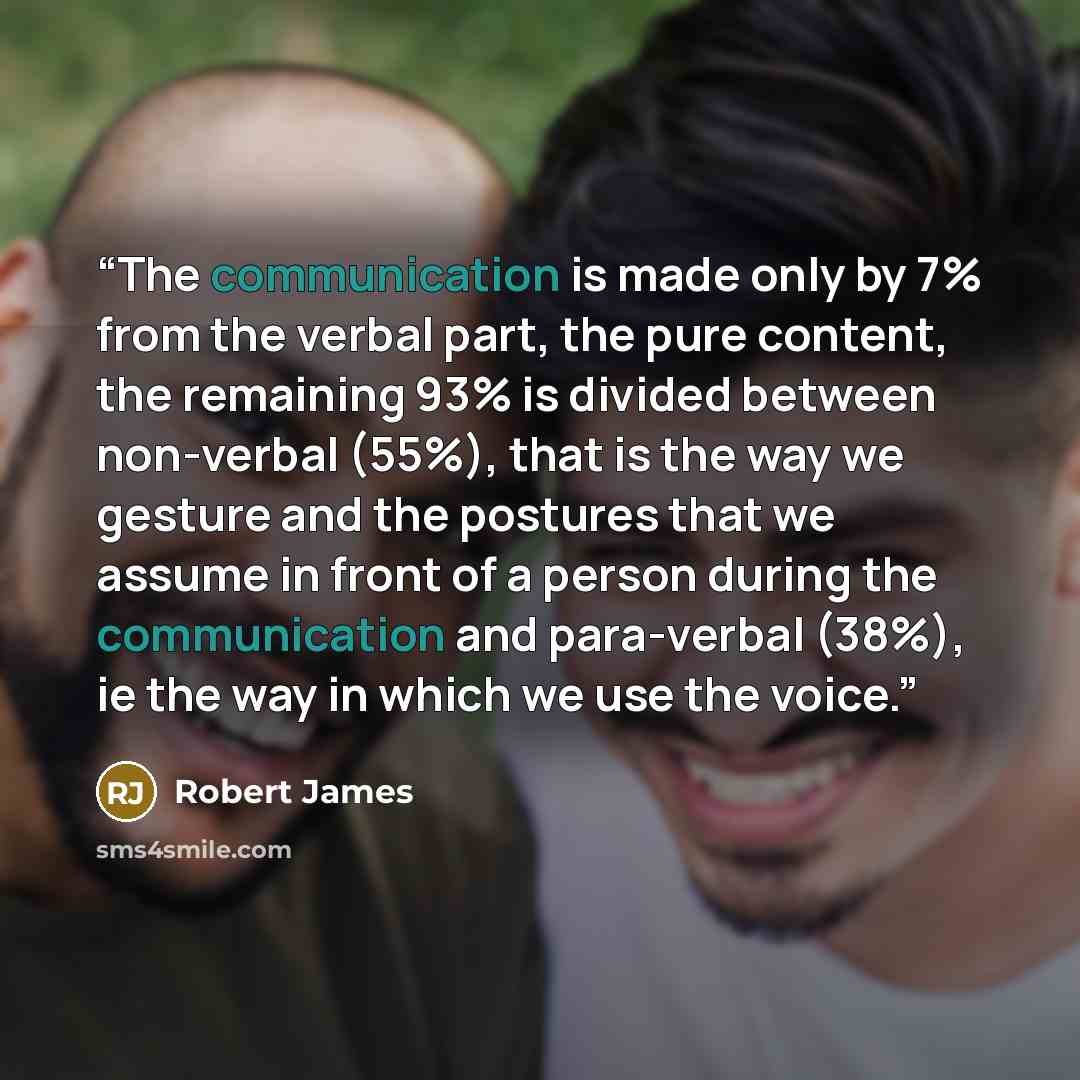 “The communication is made only by 7% from the verbal part, the pure content, the remaining 93% is divided between non-verbal (55%), that is the way we gesture and the postures that we assume in front of a person during the communication and para-verbal (38%), ie the way in which we use the voice.” quote by Robert James