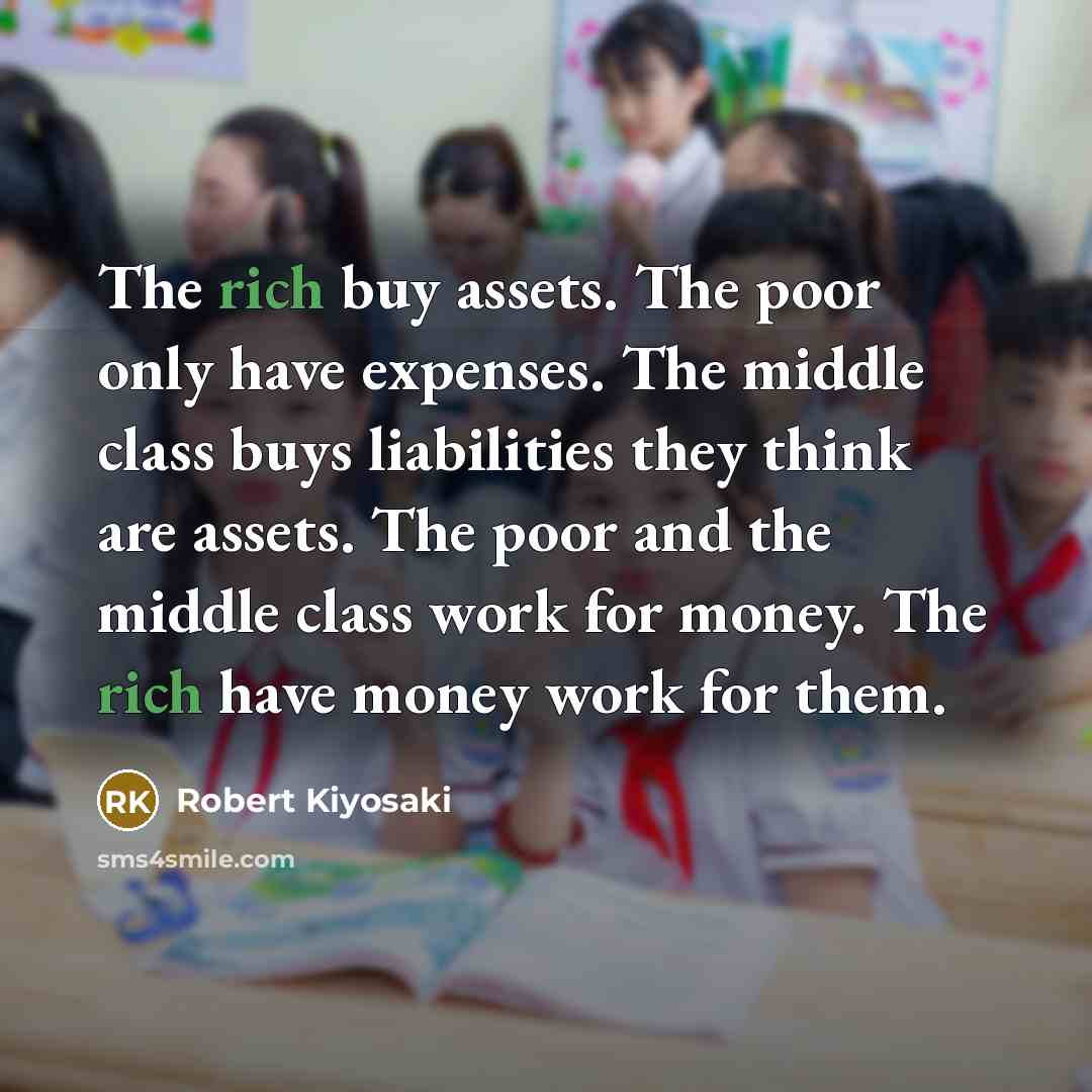 “The rich buy assets. The poor only have expenses. The middle class buys liabilities they think are assets. The poor and the middle class work for money. The rich have money work for them.” quote by Robert Kiyosaki