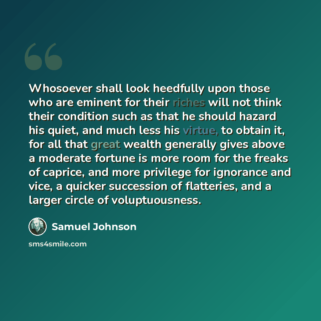 “Whosoever shall look heedfully upon those who are eminent for their riches will not think their condition such as that he should hazard his quiet, and much less his virtue, to obtain it, for all that great wealth generally gives above a moderate fortune is more room for the freaks of caprice, and…” quote by Samuel Johnson