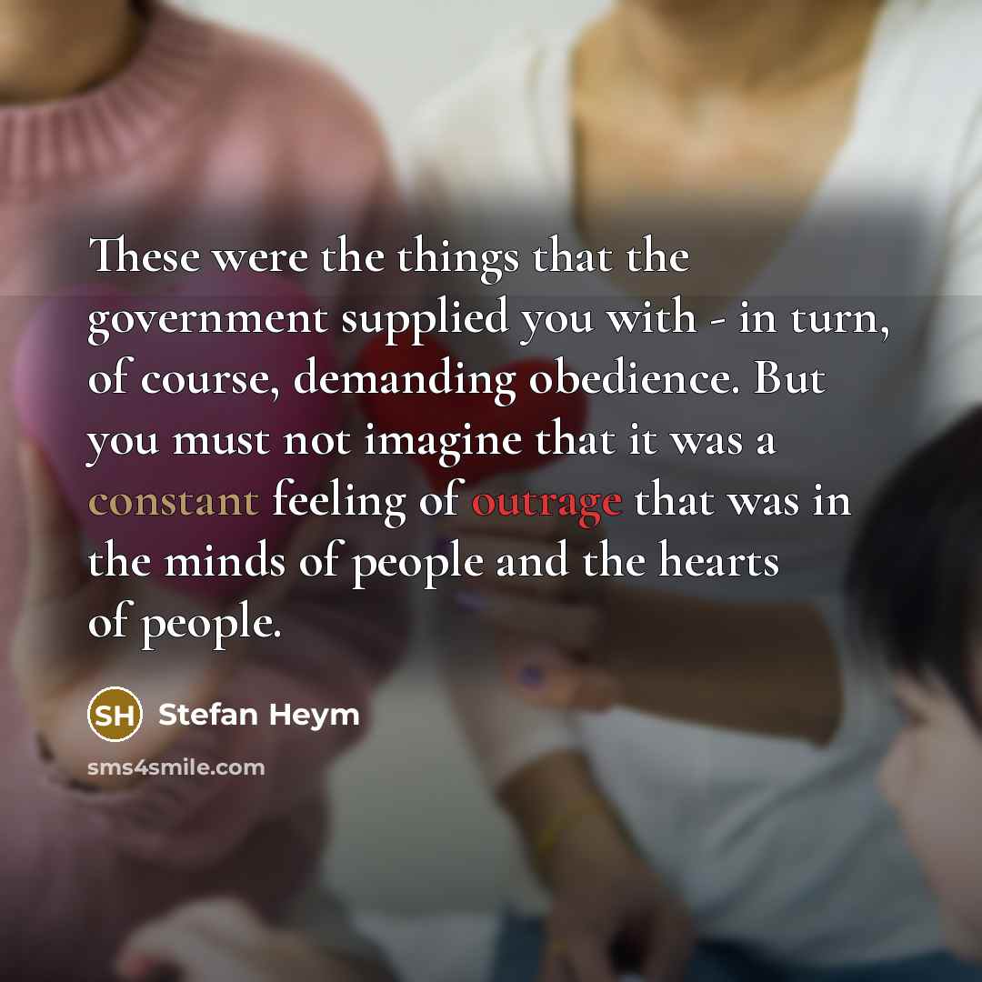 “These were the things that the government supplied you with - in turn, of course, demanding obedience. But you must not imagine that it was a constant feeling of outrage that was in the minds of people and the hearts of people.” quote by Stefan Heym