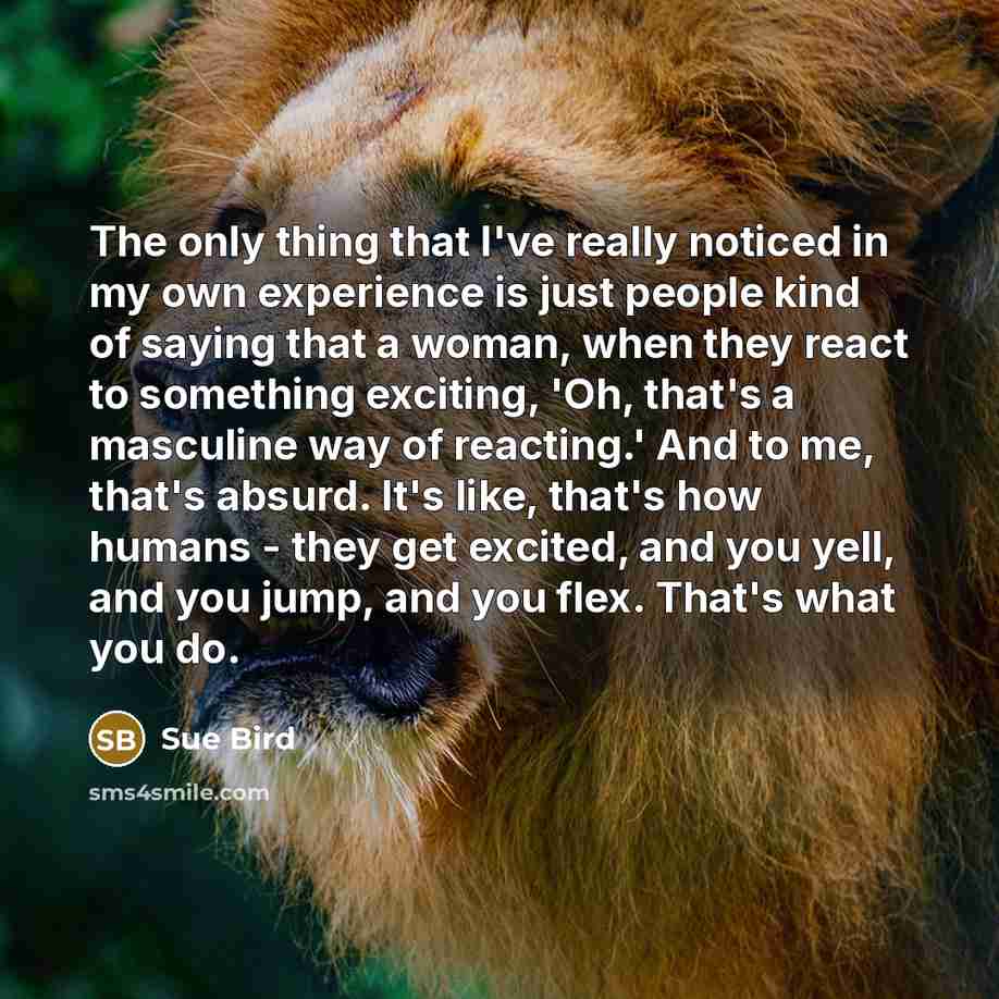 “The only thing that I've really noticed in my own experience is just people kind of saying that a woman, when they react to something exciting, 'Oh, that's a masculine way of reacting.' And to me, that's absurd. It's like, that's how humans - they get excited, and you yell, and you jump, and you…” quote by Sue Bird