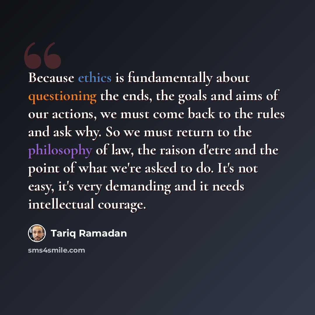 “Because ethics is fundamentally about questioning the ends, the goals and aims of our actions, we must come back to the rules and ask why. So we must return to the philosophy of law, the raison d'etre and the point of what we're asked to do. It's not easy, it's very demanding and it needs…” quote by Tariq Ramadan