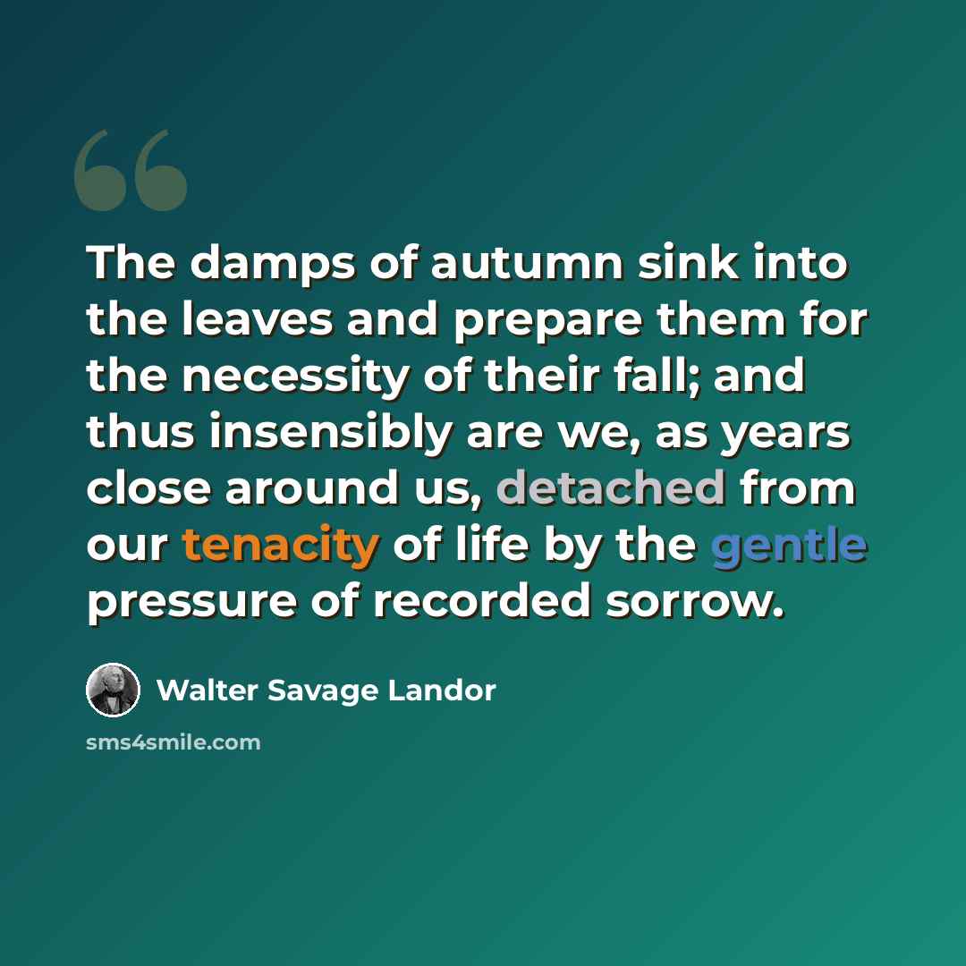 “The damps of autumn sink into the leaves and prepare them for the necessity of their fall; and thus insensibly are we, as years close around us, detached from our tenacity of life by the gentle pressure of recorded sorrow.” quote by Walter Savage Landor
