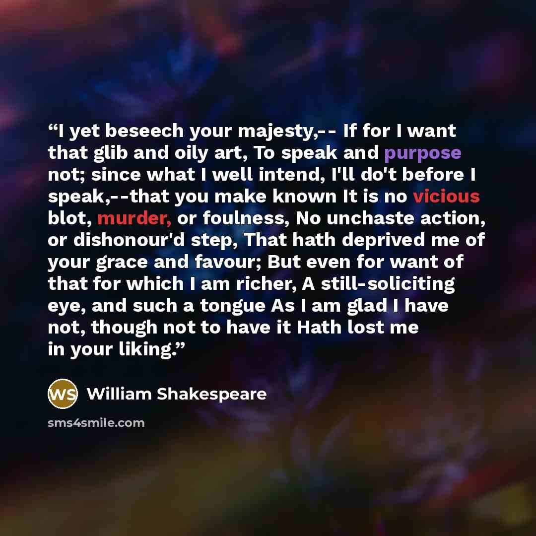 “I yet beseech your majesty,-- If for I want that glib and oily art, To speak and purpose not; since what I well intend, I'll do't before I speak,--that you make known It is no vicious blot, murder, or foulness, No unchaste action, or dishonour'd step, That hath deprived me of your grace and…” quote by William Shakespeare