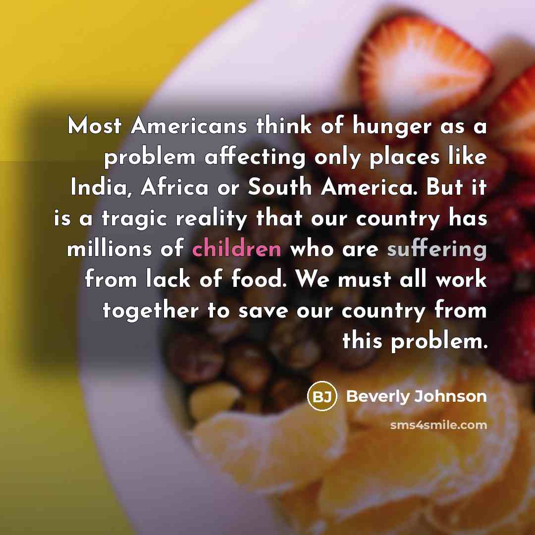 “Most Americans think of hunger as a problem affecting only places like India, Africa or South America. But it is a tragic reality that our country has millions of children who are suffering from lack of food. We must all work together to save our country from this problem.” quote by Beverly Johnson