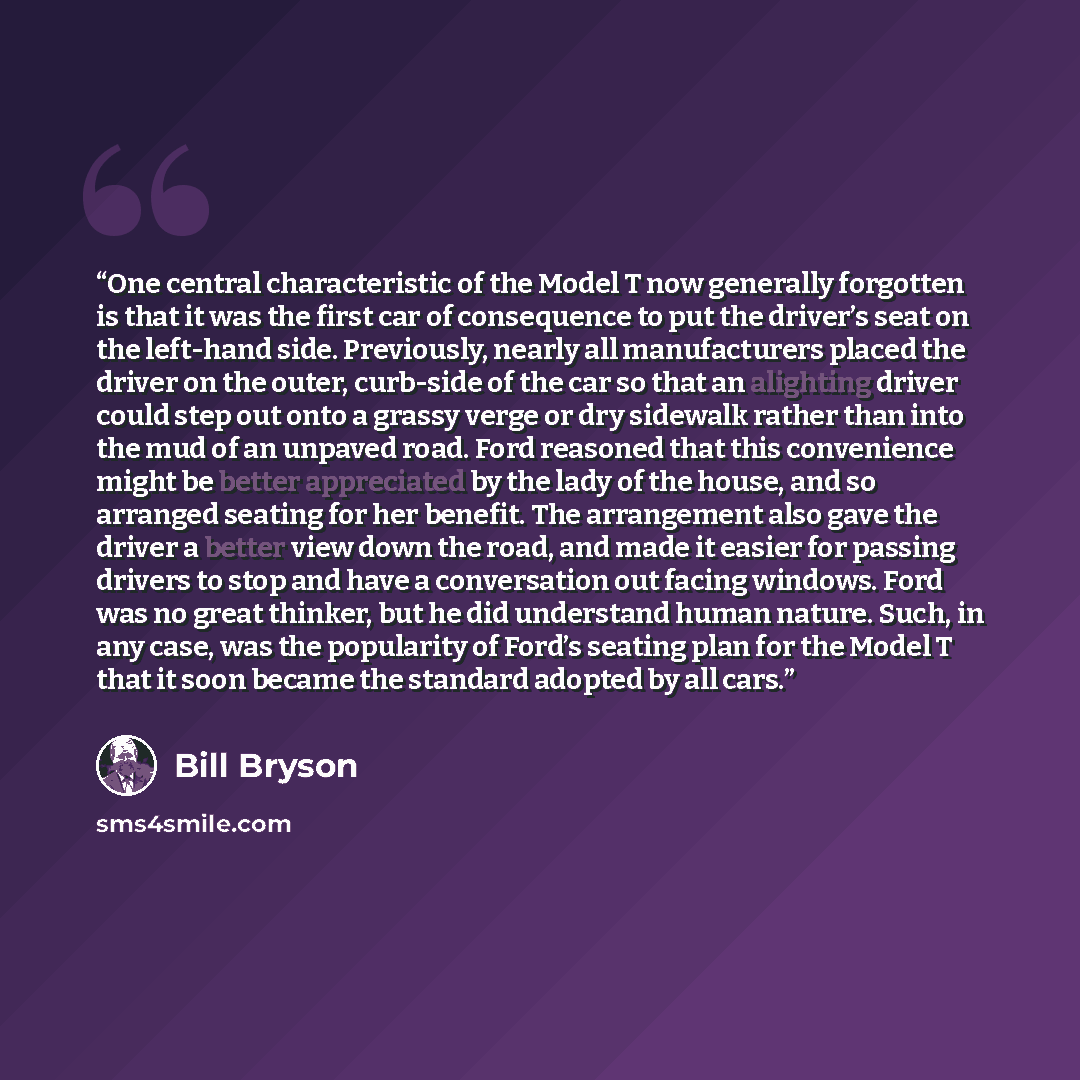 “One central characteristic of the Model T now generally forgotten is that it was the first car of consequence to put the driver’s seat on the left-hand side. Previously, nearly all manufacturers placed the driver on the outer, curb-side of the car so that an alighting driver could step out onto a…” quote by Bill Bryson