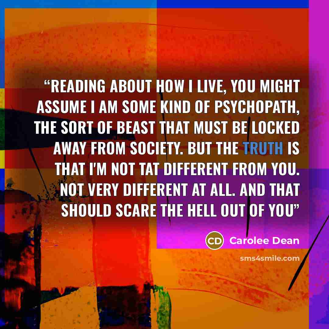 “Reading about how i live, you might assume i am some kind of psychopath, the sort of beast that must be locked away from society. But the truth is that I'm not tat different from you. Not very different at all. And that should scare the hell out of you” quote by Carolee Dean